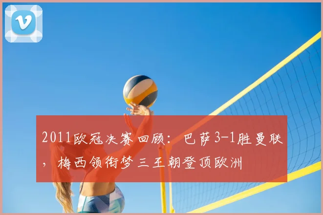 2011欧冠决赛回顾：巴萨3-1胜曼联，梅西领衔梦三王朝登顶欧洲