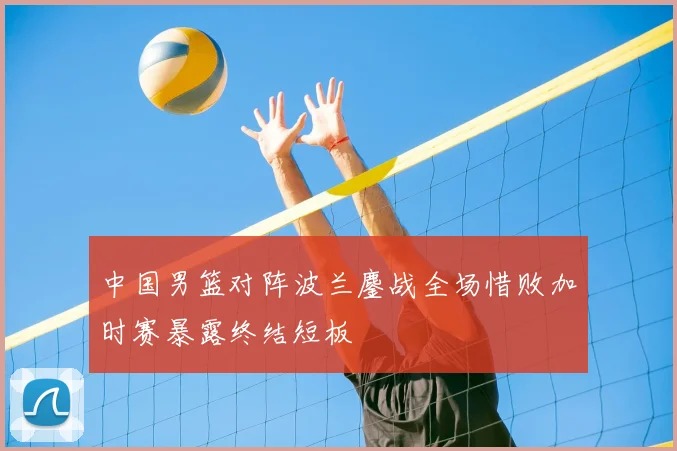 中国男篮对阵波兰鏖战全场惜败加时赛暴露终结短板