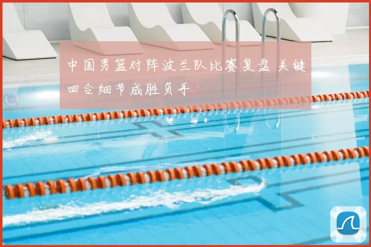 中国男篮对阵波兰队比赛复盘 关键回合细节成胜负手