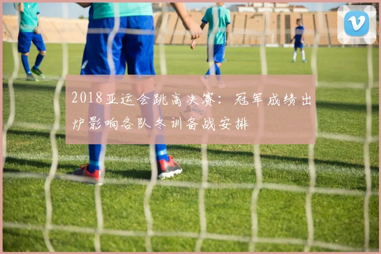 2018亚运会跳高决赛：冠军成绩出炉影响各队冬训备战安排