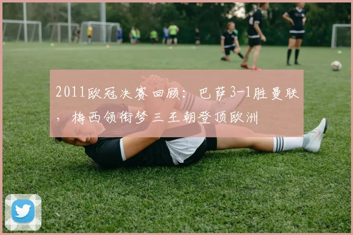 2011欧冠决赛回顾：巴萨3-1胜曼联，梅西领衔梦三王朝登顶欧洲