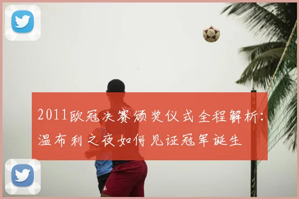 2011欧冠决赛颁奖仪式全程解析：温布利之夜如何见证冠军诞生