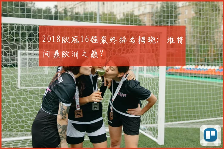 2018欧冠16强最终排名揭晓：谁将问鼎欧洲之巅？