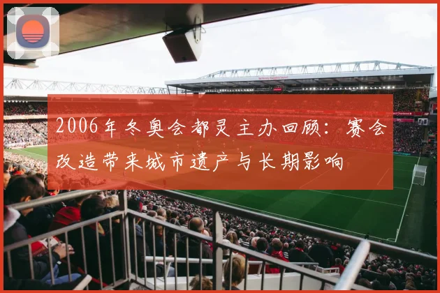 2006年冬奥会都灵主办回顾：赛会改造带来城市遗产与长期影响
