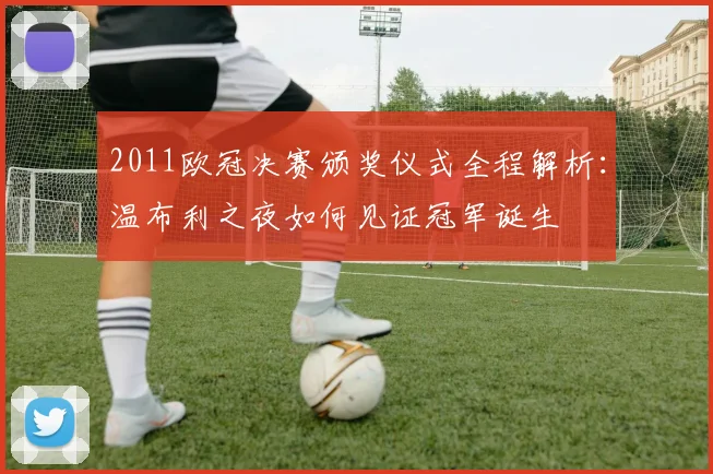 2011欧冠决赛颁奖仪式全程解析：温布利之夜如何见证冠军诞生