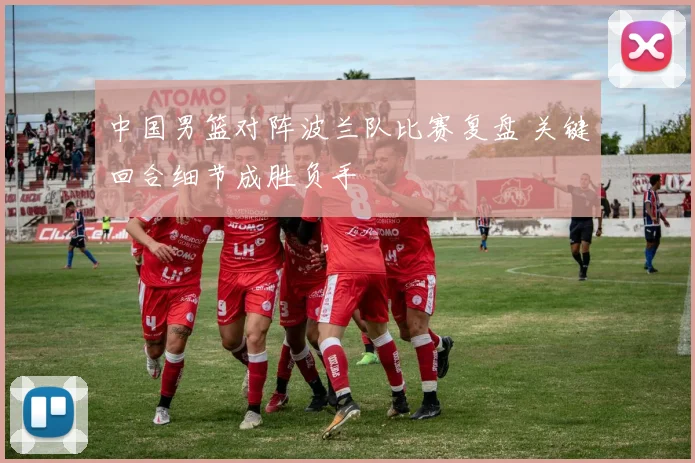 中国男篮对阵波兰队比赛复盘 关键回合细节成胜负手