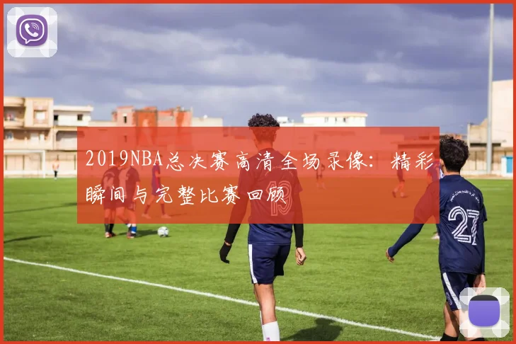 2019NBA总决赛高清全场录像:精彩瞬间与完整比赛回顾